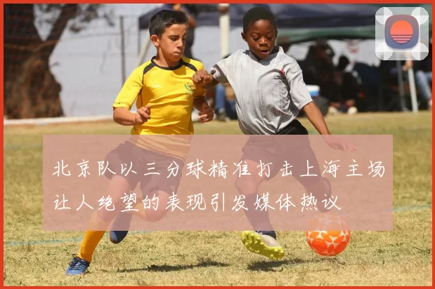 北京队以三分球精准打击上海主场让人绝望的表现引发媒体热议