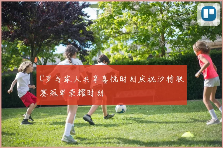 C罗与家人共享喜悦时刻庆祝沙特联赛冠军荣耀时刻