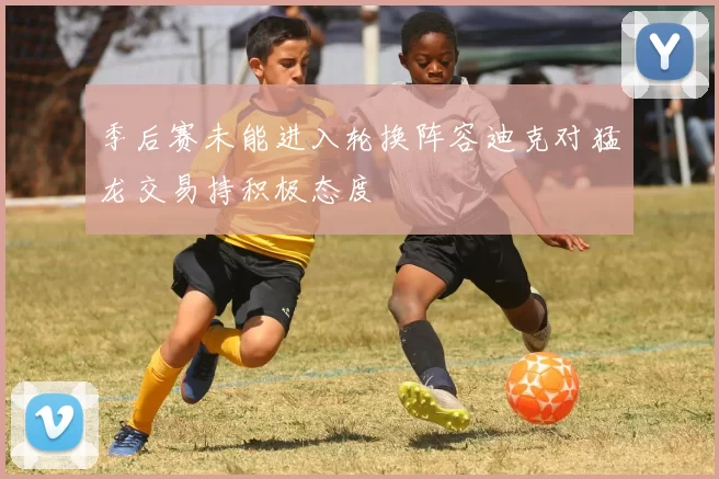 季后赛未能进入轮换阵容迪克对猛龙交易持积极态度