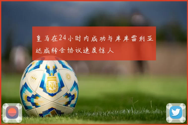 皇马在24小时内成功与库库雷利亚达成转会协议速度惊人