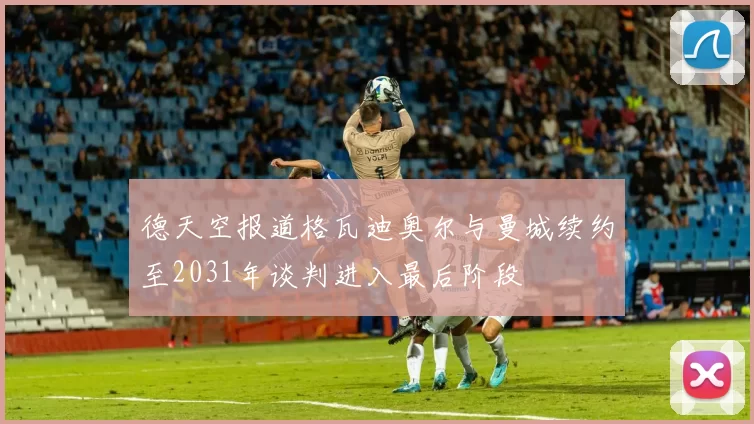 德天空报道格瓦迪奥尔与曼城续约至2031年谈判进入最后阶段