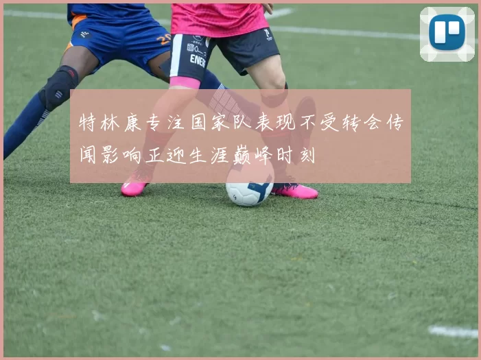 特林康专注国家队表现不受转会传闻影响正迎生涯巅峰时刻