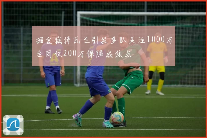 掘金裁掉瓦兰引发多队关注1000万合同仅200万保障成焦点
