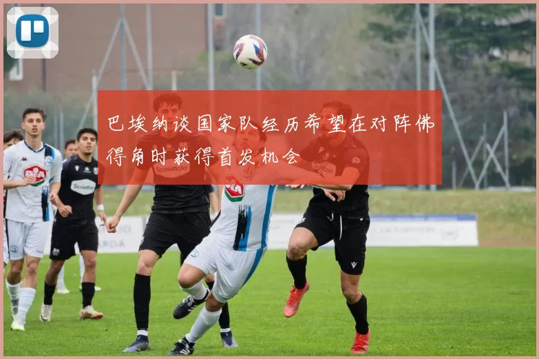 巴埃纳谈国家队经历希望在对阵佛得角时获得首发机会