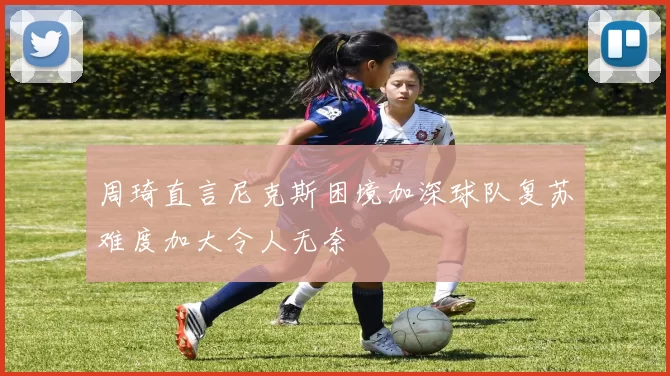 周琦直言尼克斯困境加深球队复苏难度加大令人无奈