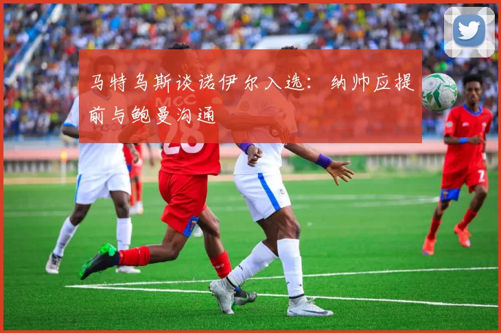 马特乌斯谈诺伊尔入选：纳帅应提前与鲍曼沟通