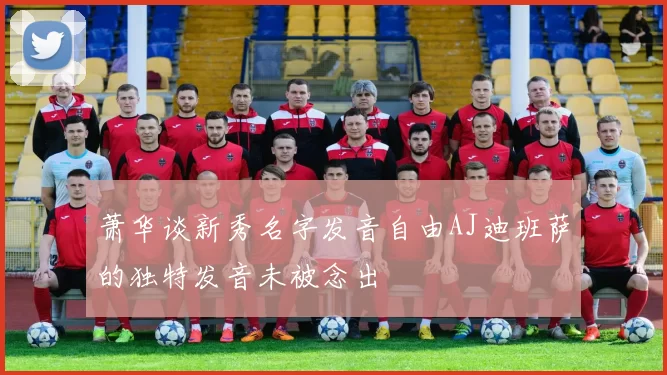 萧华谈新秀名字发音自由AJ迪班萨的独特发音未被念出