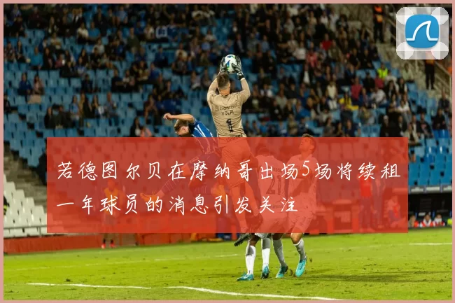若德图尔贝在摩纳哥出场5场将续租一年球员的消息引发关注