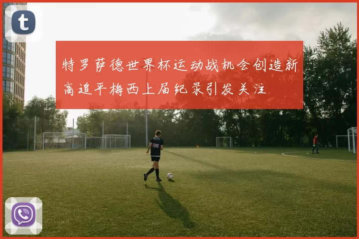 特罗萨德世界杯运动战机会创造新高追平梅西上届纪录引发关注
