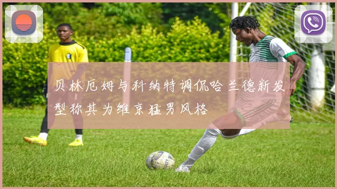 贝林厄姆与科纳特调侃哈兰德新发型称其为维京猛男风格